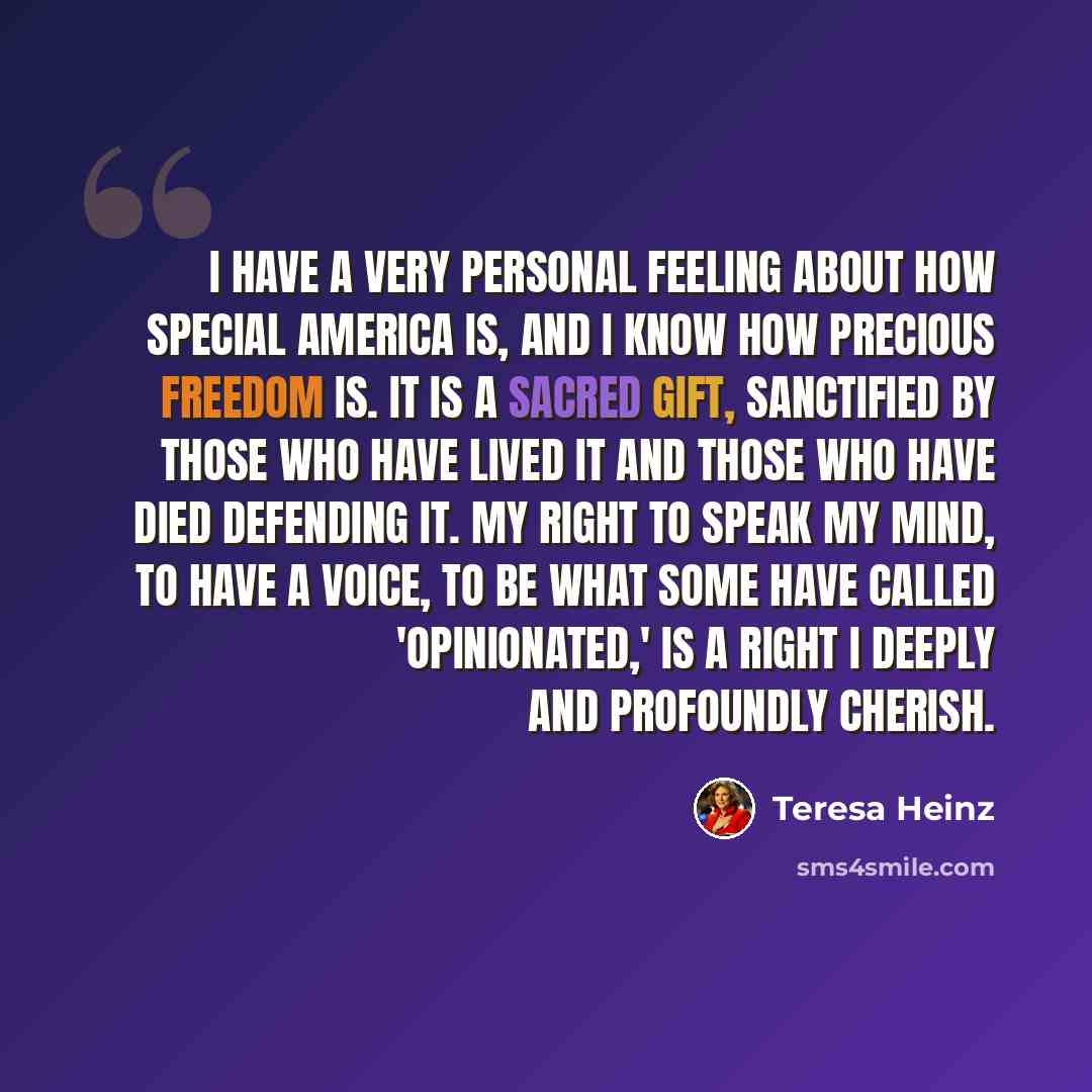 “I have a very personal feeling about how special America is, and I know how precious freedom is. It is a sacred gift, sanctified by those who have lived it and those who have died defending it. My right to speak my mind, to have a voice, to be what some have called 'opinionated,' is a right I…” quote by Teresa Heinz