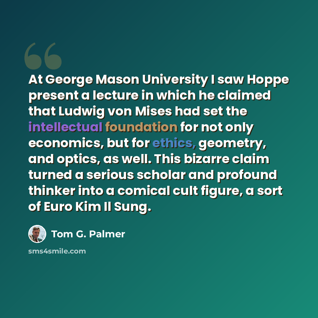 “At George Mason University I saw Hoppe present a lecture in which he claimed that Ludwig von Mises had set the intellectual foundation for not only economics, but for ethics, geometry, and optics, as well. This bizarre claim turned a serious scholar and profound thinker into a comical cult figure…” quote by Tom G. Palmer
