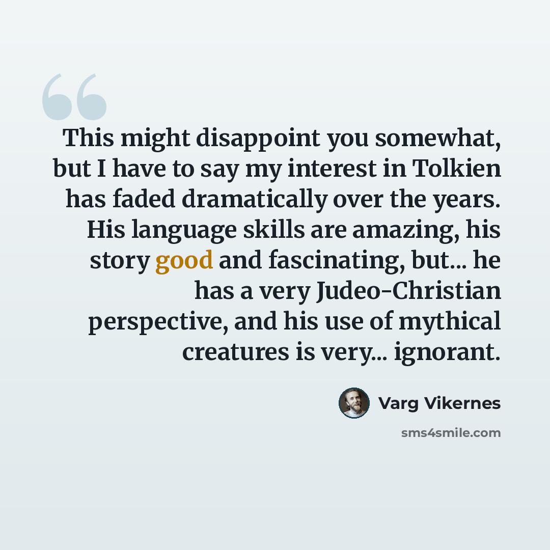 “This might disappoint you somewhat, but I have to say my interest in Tolkien has faded dramatically over the years. His language skills are amazing, his story good and fascinating, but... he has a very Judeo-Christian perspective, and his use of mythical creatures is very... ignorant.” quote by Varg Vikernes