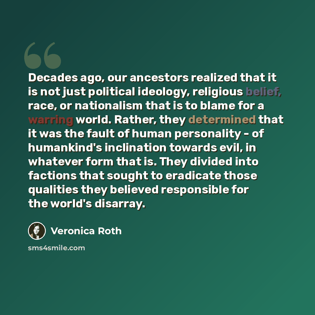 “Decades ago, our ancestors realized that it is not just political ideology, religious belief, race, or nationalism that is to blame for a warring world. Rather, they determined that it was the fault of human personality - of humankind's inclination towards evil, in whatever form that is. They…” quote by Veronica Roth