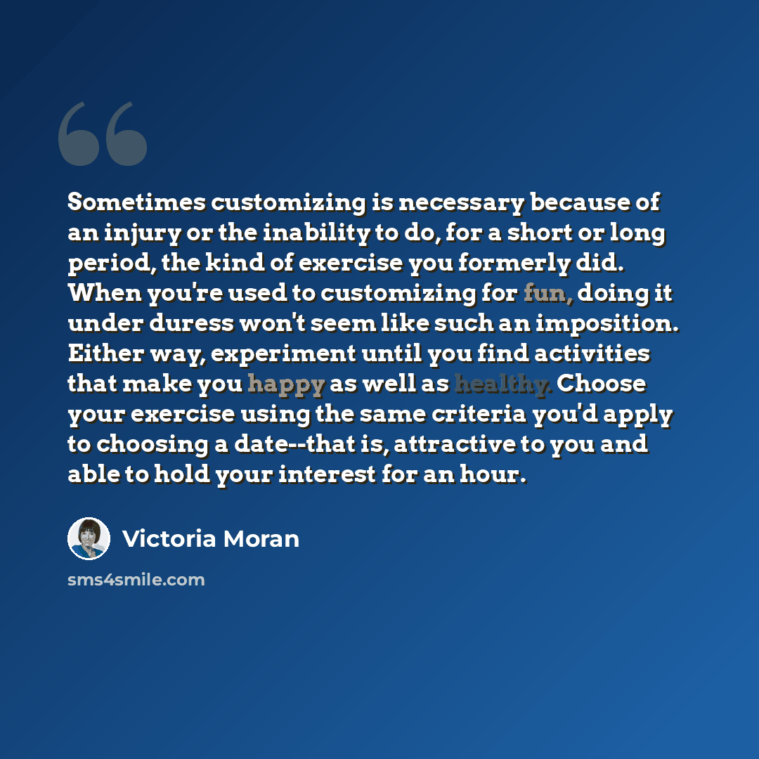 “Sometimes customizing is necessary because of an injury or the inability to do, for a short or long period, the kind of exercise you formerly did. When you're used to customizing for fun, doing it under duress won't seem like such an imposition. Either way, experiment until you find activities…” quote by Victoria Moran
