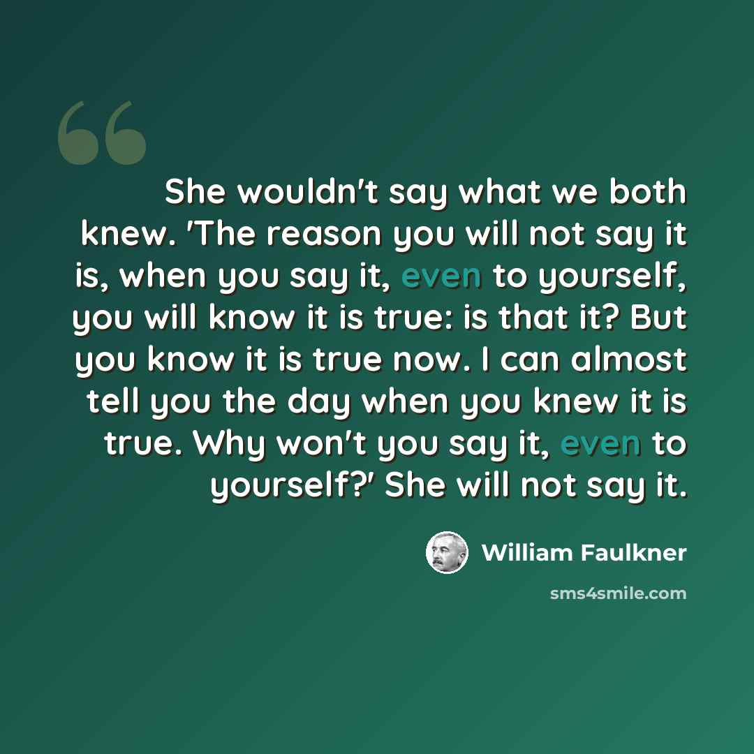 “She wouldn't say what we both knew. 'The reason you will not say it is, when you say it, even to yourself, you will know it is true: is that it? But you know it is true now. I can almost tell you the day when you knew it is true. Why won't you say it, even to yourself?' She will not say it.” quote by William Faulkner