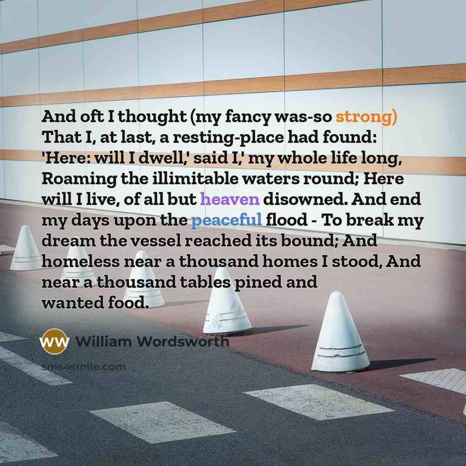 “And oft I thought (my fancy was-so strong) That I, at last, a resting-place had found: 'Here: will I dwell,' said I,' my whole life long, Roaming the illimitable waters round; Here will I live, of all but heaven disowned. And end my days upon the peaceful flood - To break my dream the vessel…” quote by William Wordsworth