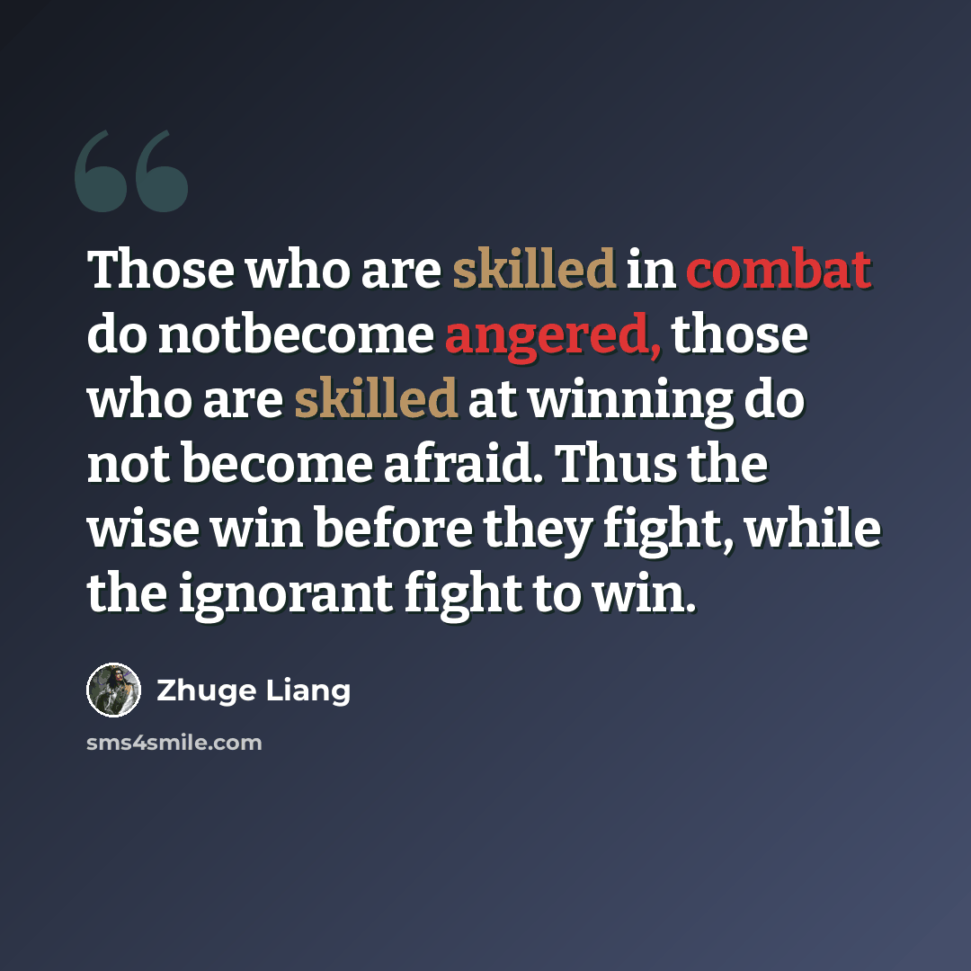 “Those who are skilled in combat do notbecome angered, those who are skilled at winning do not become afraid. Thus the wise win before they fight, while the ignorant fight to win.” quote by Zhuge Liang