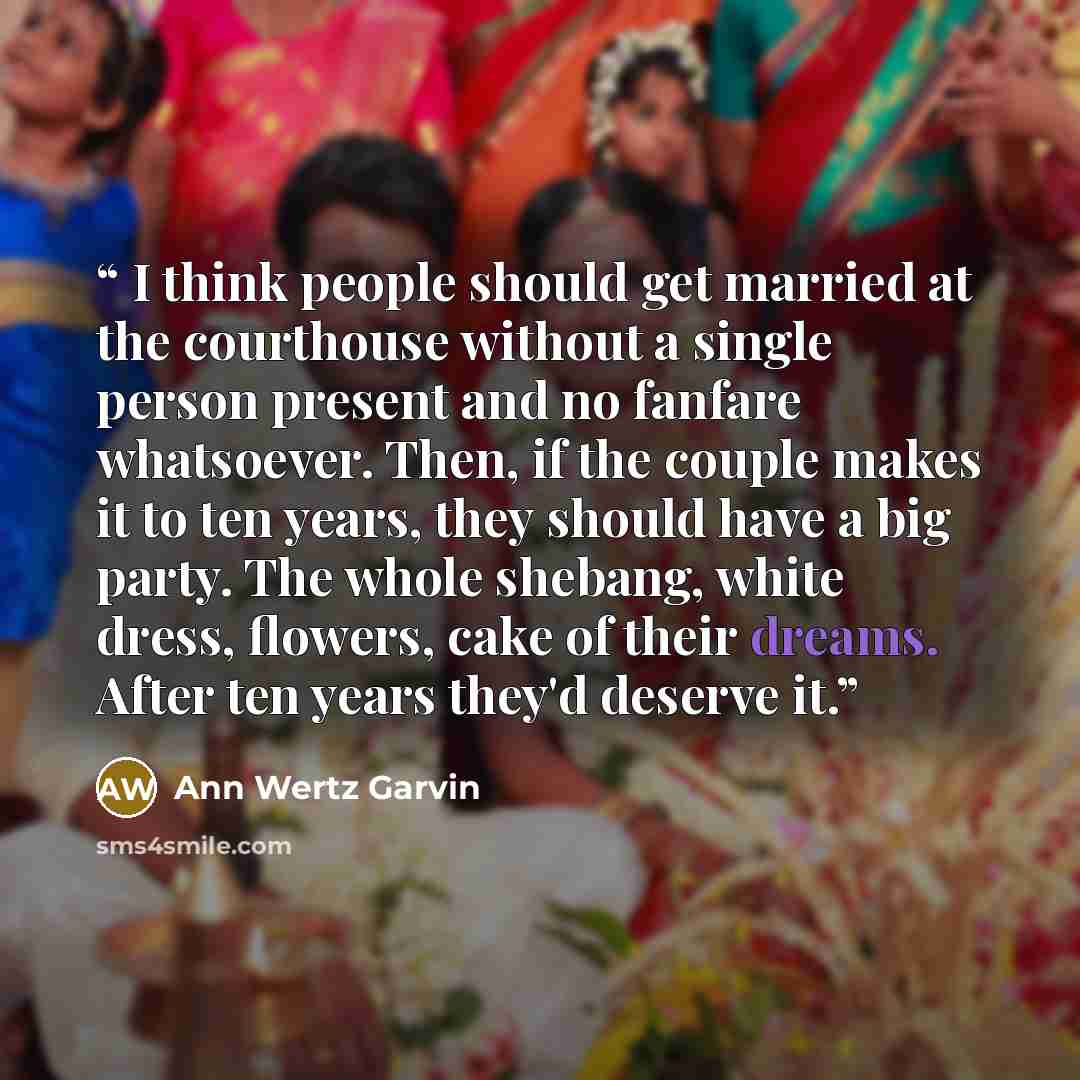 “I think people should get married at the courthouse without a single person present and no fanfare whatsoever. Then, if the couple makes it to ten years, they should have a big party. The whole shebang, white dress, flowers, cake of their dreams. After ten years they'd deserve it.” quote by Ann Wertz Garvin