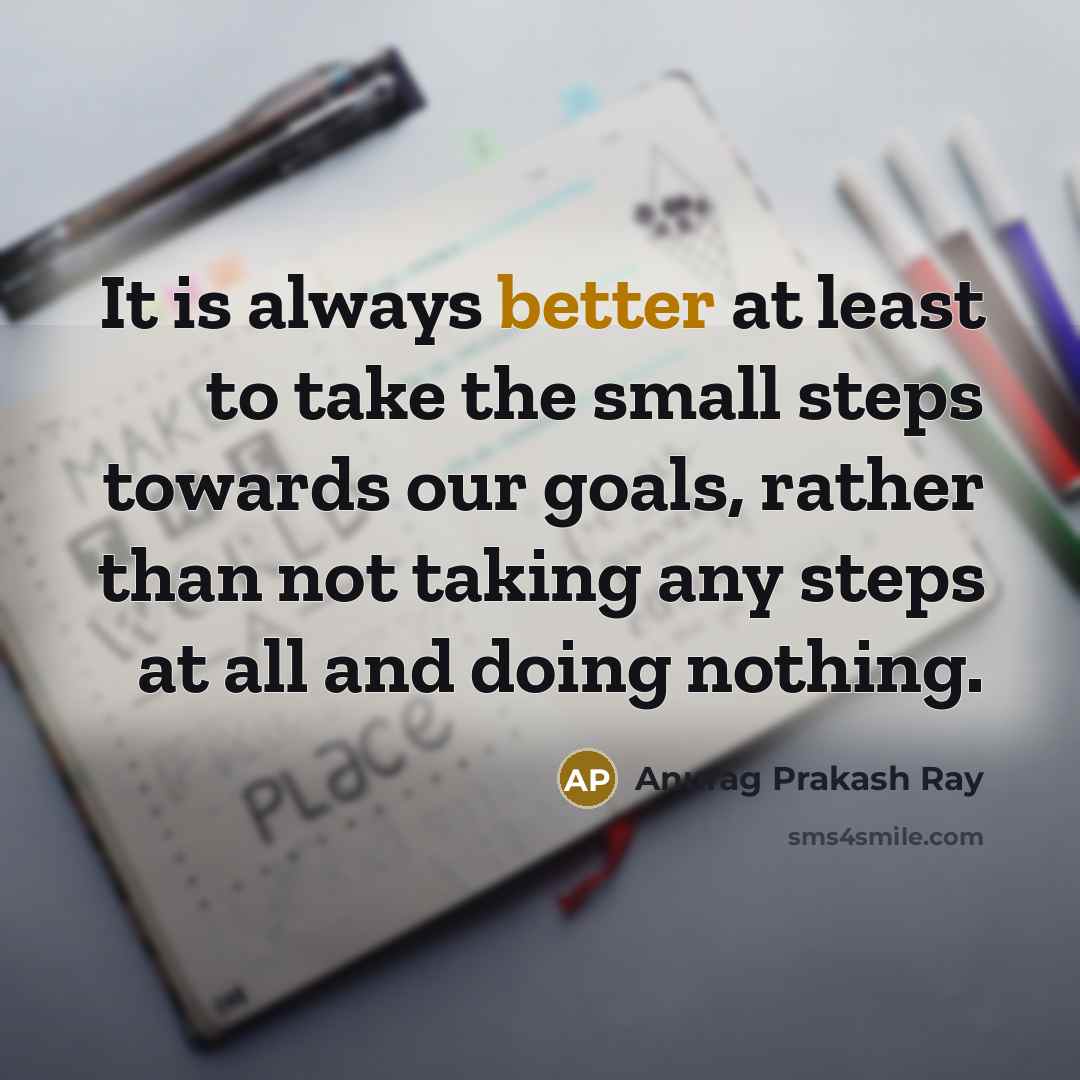 “It is always better at least to take the small steps towards our goals, rather than not taking any steps at all and doing nothing.” quote by Anurag Prakash Ray