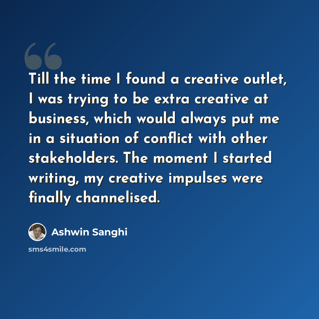 “Till the time I found a creative outlet, I was trying to be extra creative at business, which would always put me in a situation of conflict with other stakeholders. The moment I started writing, my creative impulses were finally channelised.” quote by Ashwin Sanghi