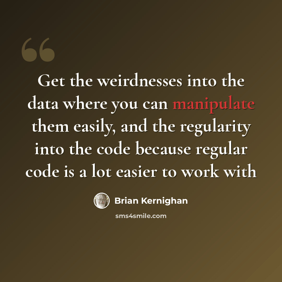 “Get the weirdnesses into the data where you can manipulate them easily, and the regularity into the code because regular code is a lot easier to work with” quote by Brian Kernighan