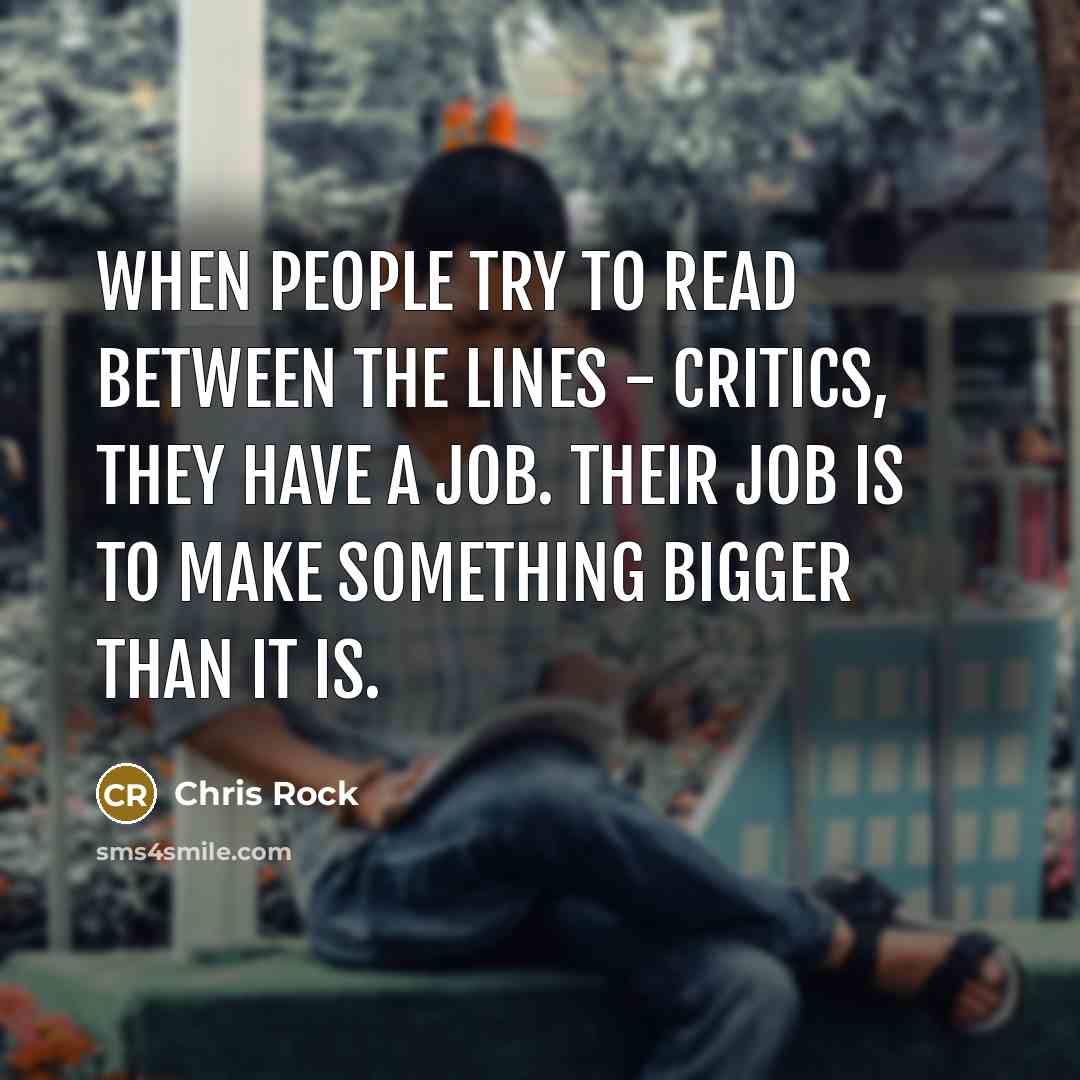 “When people try to read between the lines - critics, they have a job. Their job is to make something bigger than it is.” quote by Chris Rock
