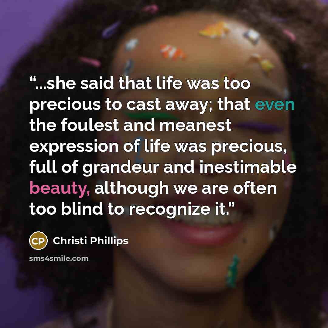 “...she said that life was too precious to cast away; that even the foulest and meanest expression of life was precious, full of grandeur and inestimable beauty, although we are often too blind to recognize it.” quote by Christi Phillips