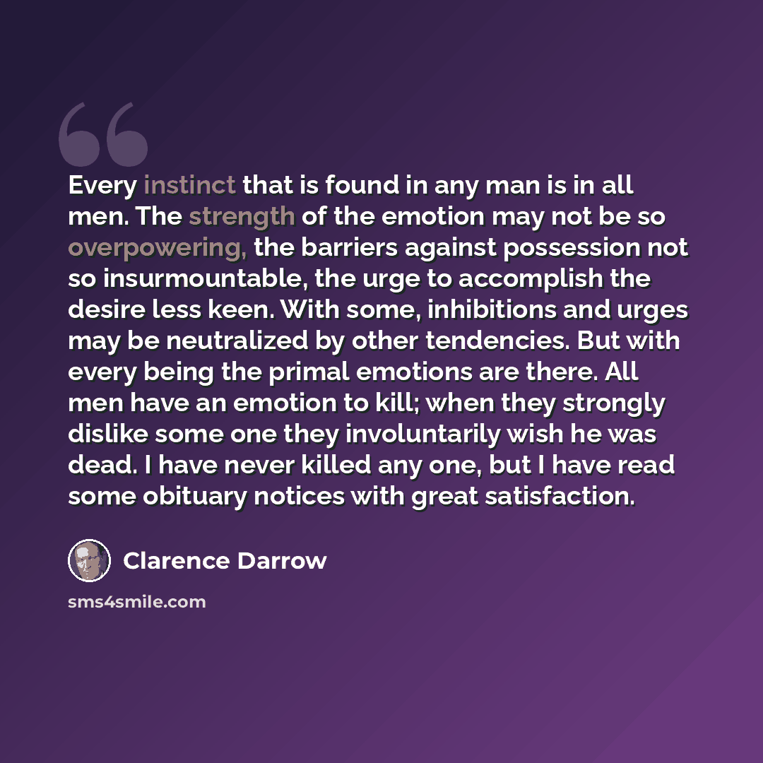 “Every instinct that is found in any man is in all men. The strength of the emotion may not be so overpowering, the barriers against possession not so insurmountable, the urge to accomplish the desire less keen. With some, inhibitions and urges may be neutralized by other tendencies. But with every…” quote by Clarence Darrow