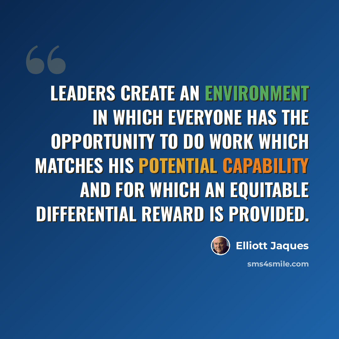 “Leaders create an environment in which everyone has the opportunity to do work which matches his potential capability and for which an equitable differential reward is provided.” quote by Elliott Jaques