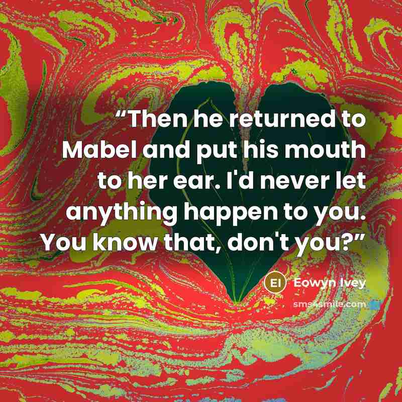 “Then he returned to Mabel and put his mouth to her ear. I'd never let anything happen to you. You know that, don't you?” quote by Eowyn Ivey