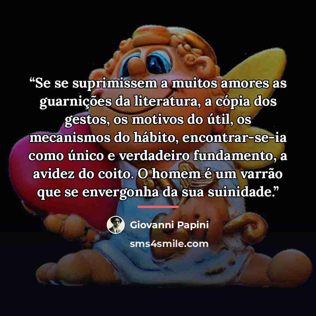 “Se se suprimissem a muitos amores as guarnições da literatura, a cópia dos gestos, os motivos do útil, os mecanismos do hábito, encontrar-se-ia como único e verdadeiro fundamento, a avidez do coito. O homem é um varrão que se envergonha da sua suinidade.” quote by Giovanni Papini
