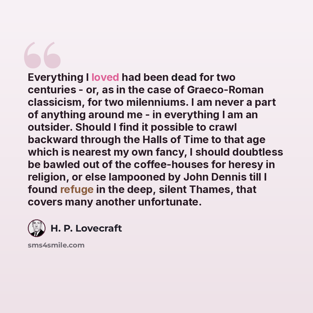 “Everything I loved had been dead for two centuries - or, as in the case of Graeco-Roman classicism, for two milenniums. I am never a part of anything around me - in everything I am an outsider. Should I find it possible to crawl backward through the Halls of Time to that age which is nearest my…” quote by H. P. Lovecraft