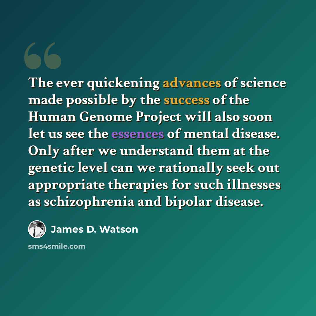 “The ever quickening advances of science made possible by the success of the Human Genome Project will also soon let us see the essences of mental disease. Only after we understand them at the genetic level can we rationally seek out appropriate therapies for such illnesses as schizophrenia and…” quote by James D. Watson