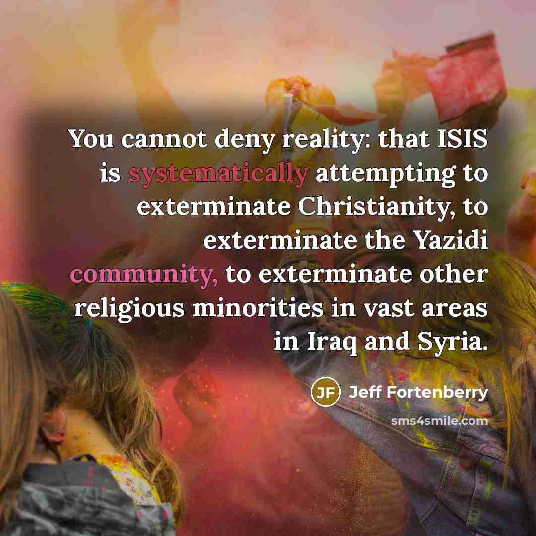 “You cannot deny reality: that ISIS is systematically attempting to exterminate Christianity, to exterminate the Yazidi community, to exterminate other religious minorities in vast areas in Iraq and Syria.” quote by Jeff Fortenberry