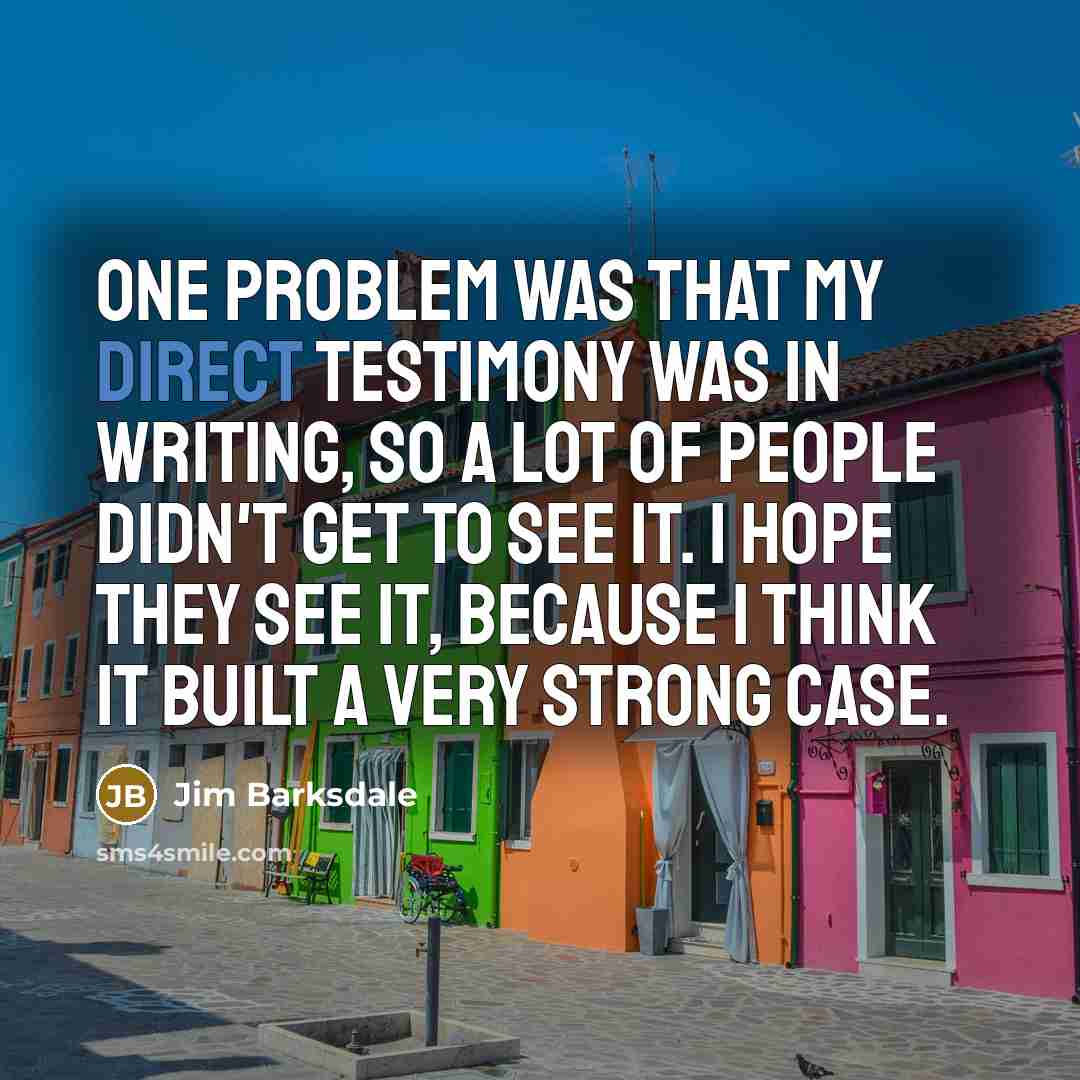 “One problem was that my direct testimony was in writing, so a lot of people didn't get to see it. I hope they see it, because I think it built a very strong case.” quote by Jim Barksdale
