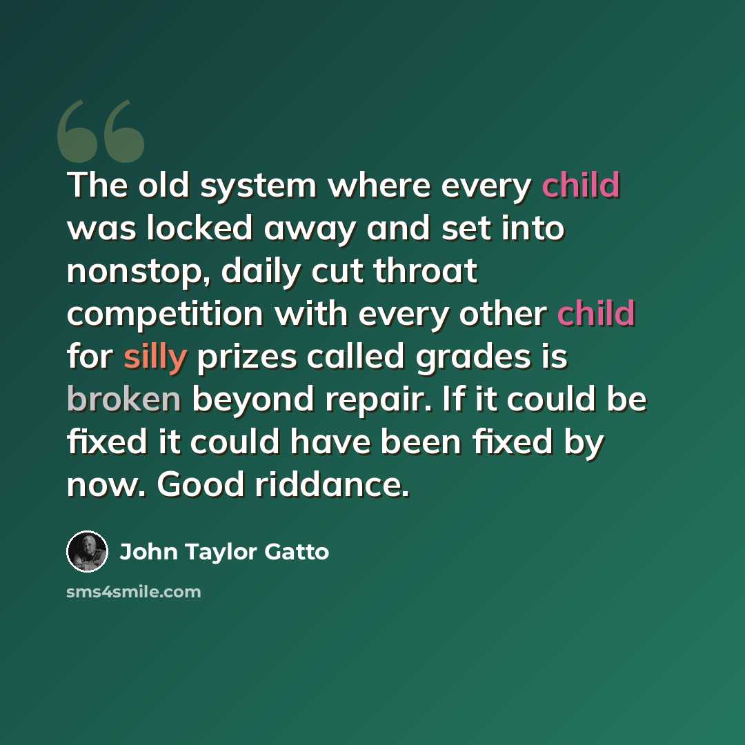 “The old system where every child was locked away and set into nonstop, daily cut throat competition with every other child for silly prizes called grades is broken beyond repair. If it could be fixed it could have been fixed by now. Good riddance.” quote by John Taylor Gatto