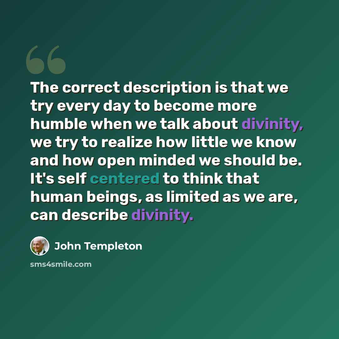 “The correct description is that we try every day to become more humble when we talk about divinity, we try to realize how little we know and how open minded we should be. It's self centered to think that human beings, as limited as we are, can describe divinity.” quote by John Templeton