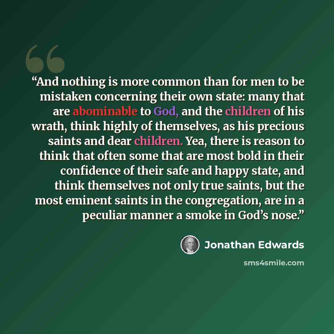 “And nothing is more common than for men to be mistaken concerning their own state: many that are abominable to God, and the children of his wrath, think highly of themselves, as his precious saints and dear children. Yea, there is reason to think that often some that are most bold in their…” quote by Jonathan Edwards