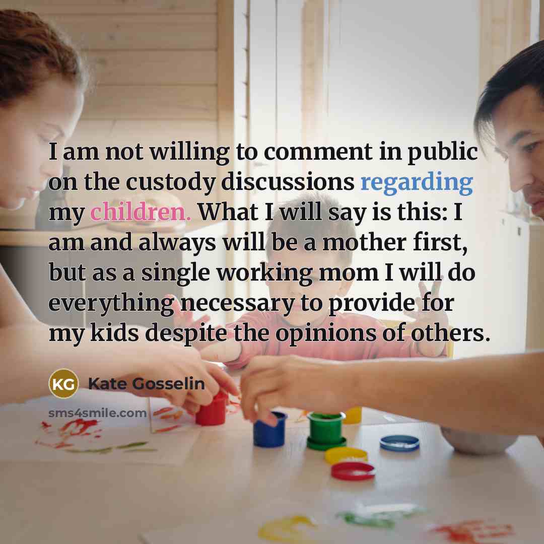 “I am not willing to comment in public on the custody discussions regarding my children. What I will say is this: I am and always will be a mother first, but as a single working mom I will do everything necessary to provide for my kids despite the opinions of others.” quote by Kate Gosselin