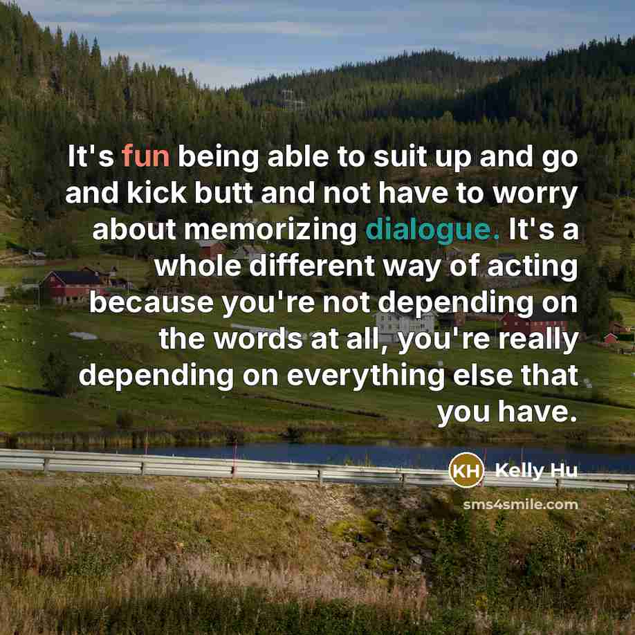 “It's fun being able to suit up and go and kick butt and not have to worry about memorizing dialogue. It's a whole different way of acting because you're not depending on the words at all, you're really depending on everything else that you have.” quote by Kelly Hu