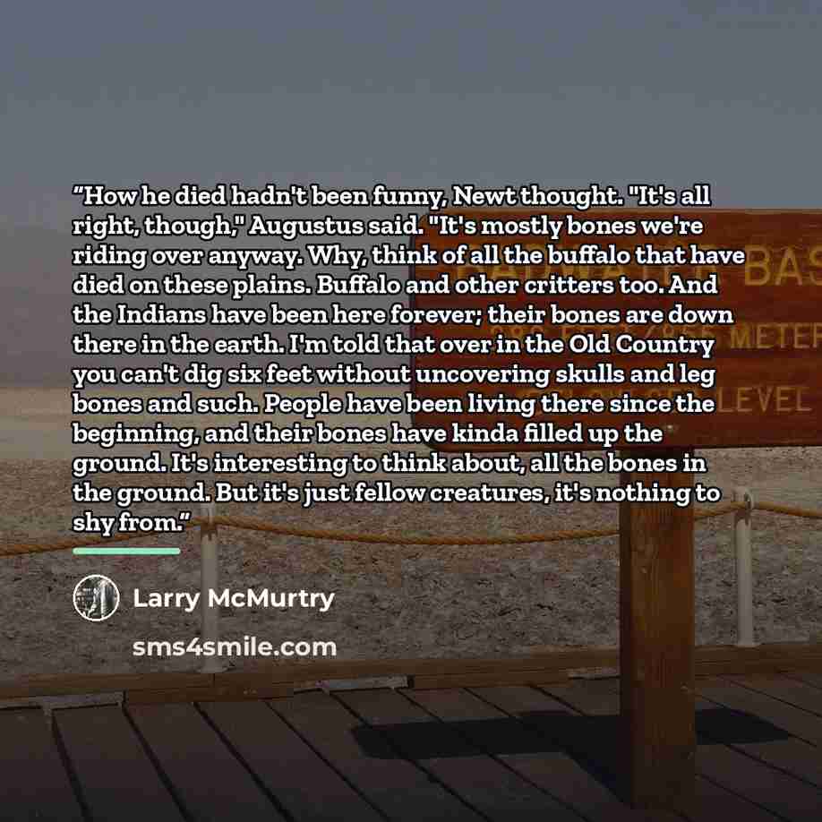 “How he died hadn't been funny, Newt thought. "It's all right, though," Augustus said. "It's mostly bones we're riding over anyway. Why, think of all the buffalo that have died on these plains. Buffalo and other critters too. And the Indians have been here forever; their bones are down there in the…” quote by Larry McMurtry