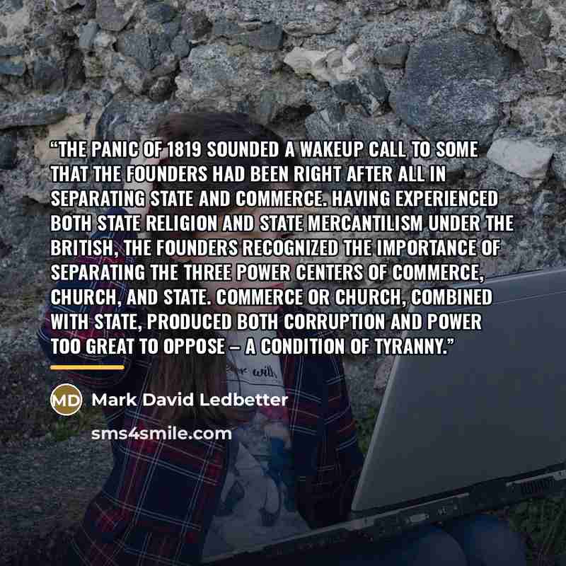 “The Panic of 1819 sounded a wakeup call to some that the founders had been right after all in separating State and Commerce. Having experienced both state religion and state mercantilism under the British, the founders recognized the importance of separating the three power centers of Commerce…” quote by Mark David Ledbetter