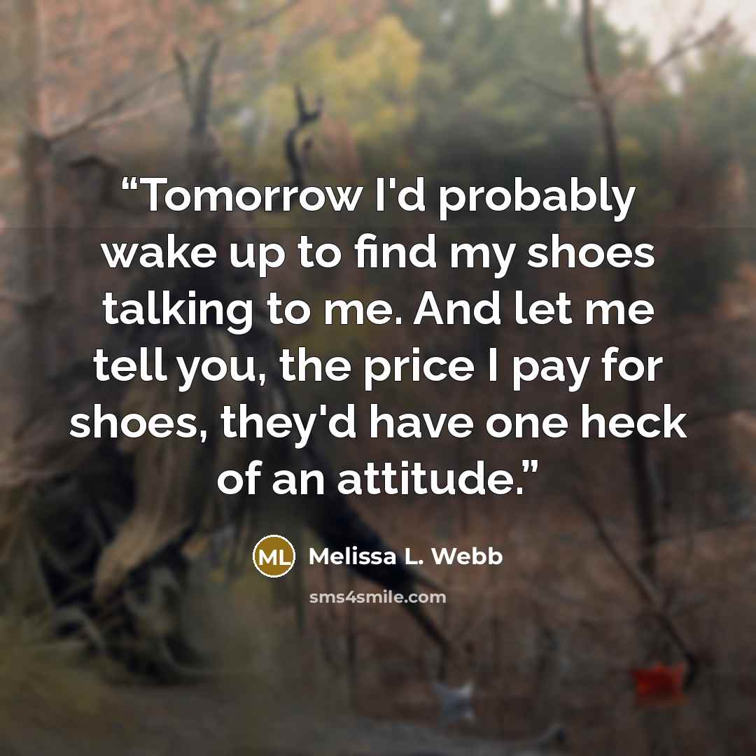 “Tomorrow I'd probably wake up to find my shoes talking to me. And let me tell you, the price I pay for shoes, they'd have one heck of an attitude.” quote by Melissa L. Webb