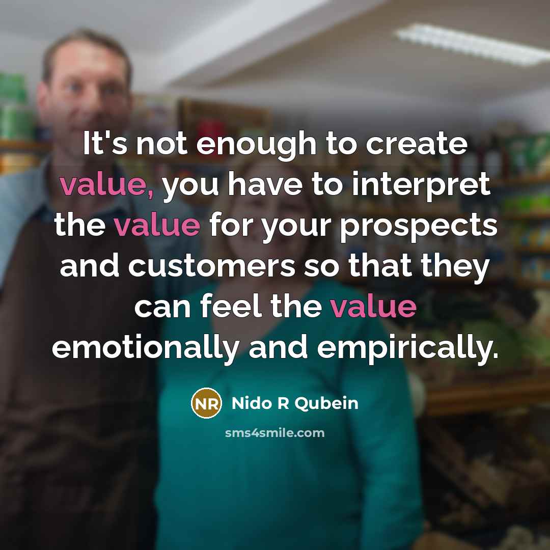 “It's not enough to create value, you have to interpret the value for your prospects and customers so that they can feel the value emotionally and empirically.” quote by Nido R Qubein