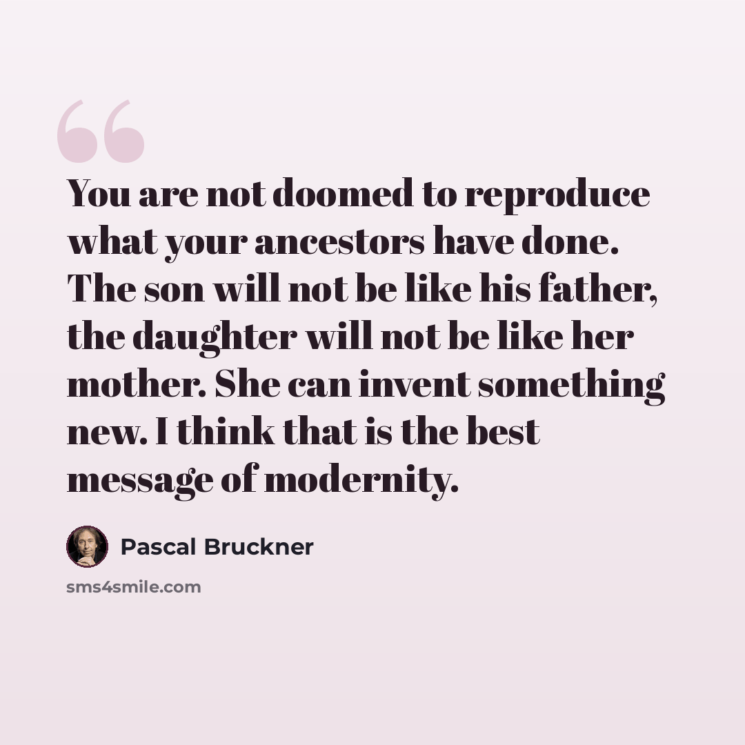 “You are not doomed to reproduce what your ancestors have done. The son will not be like his father, the daughter will not be like her mother. She can invent something new. I think that is the best message of modernity.” quote by Pascal Bruckner