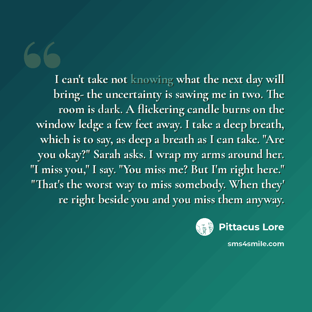 “I can't take not knowing what the next day will bring- the uncertainty is sawing me in two. The room is dark. A flickering candle burns on the window ledge a few feet away. I take a deep breath, which is to say, as deep a breath as I can take. "Are you okay?" Sarah asks. I wrap my arms around her…” quote by Pittacus Lore