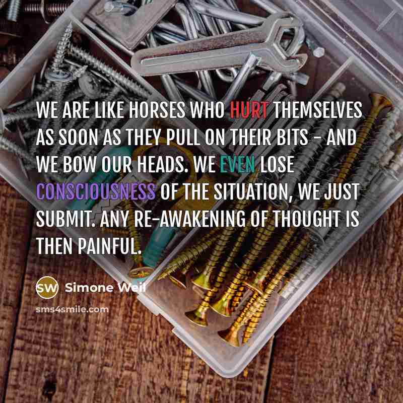“We are like horses who hurt themselves as soon as they pull on their bits - and we bow our heads. We even lose consciousness of the situation, we just submit. Any re-awakening of thought is then painful.” quote by Simone Weil