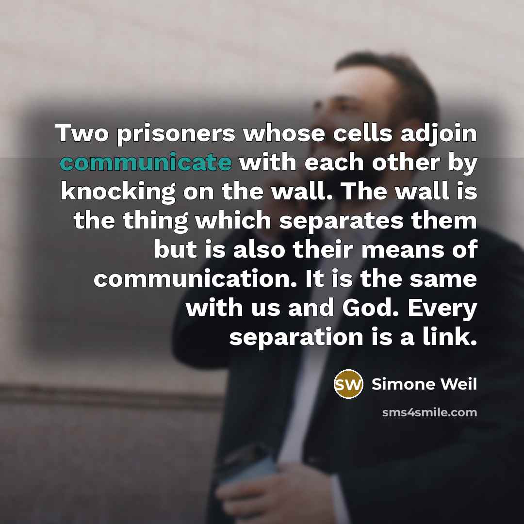 “Two prisoners whose cells adjoin communicate with each other by knocking on the wall. The wall is the thing which separates them but is also their means of communication. It is the same with us and God. Every separation is a link.” quote by Simone Weil