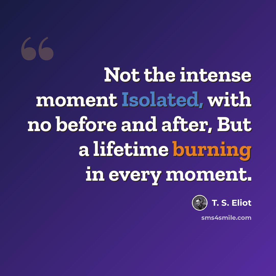 “Not the intense moment Isolated, with no before and after, But a lifetime burning in every moment.” quote by T. S. Eliot