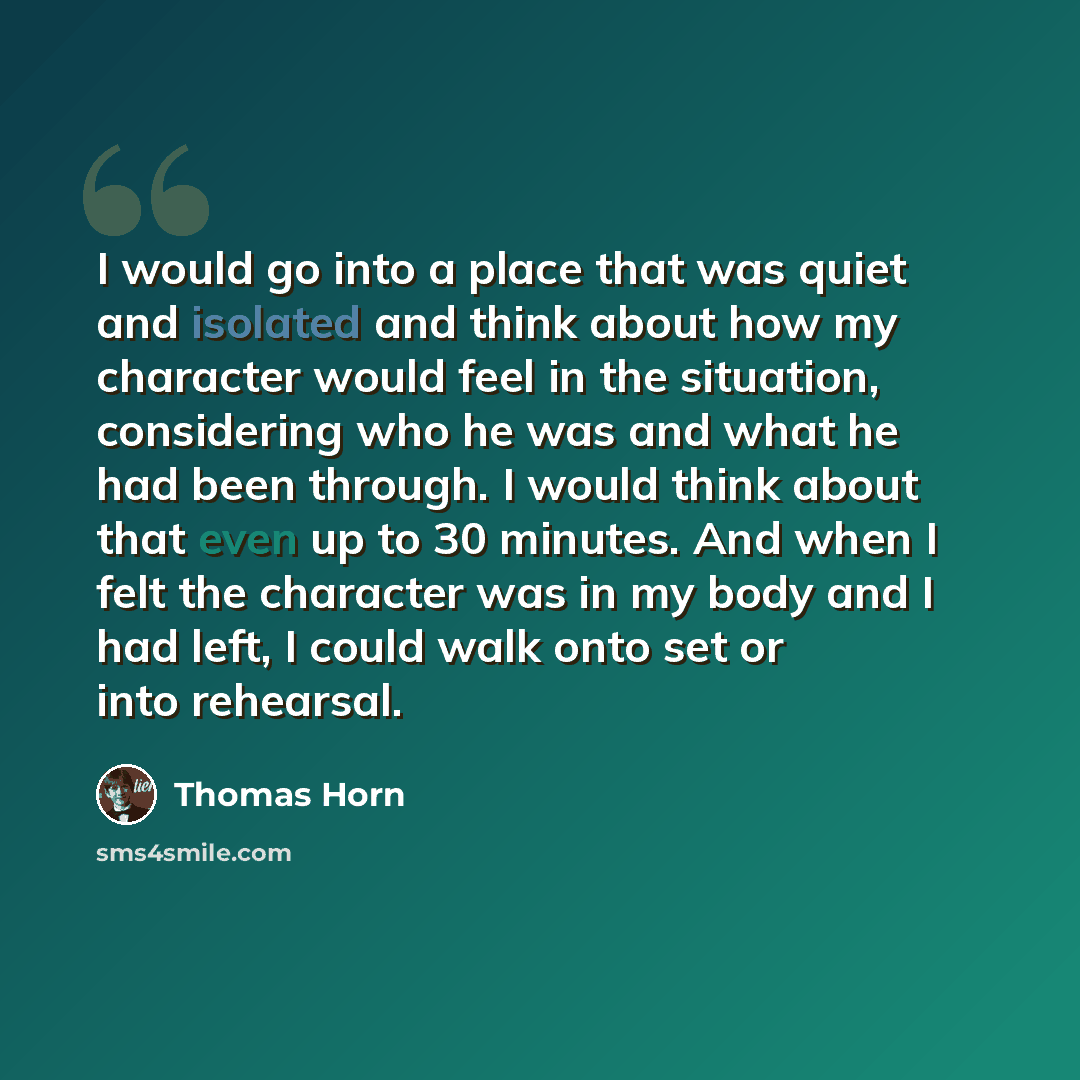 “I would go into a place that was quiet and isolated and think about how my character would feel in the situation, considering who he was and what he had been through. I would think about that even up to 30 minutes. And when I felt the character was in my body and I had left, I could walk onto set…” quote by Thomas Horn