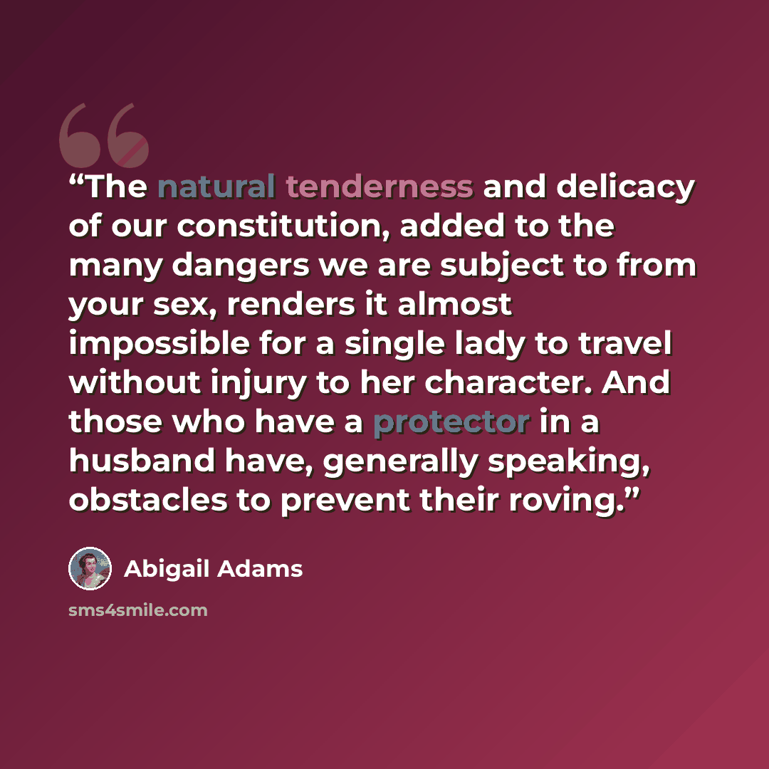 “The natural tenderness and delicacy of our constitution, added to the many dangers we are subject to from your sex, renders it almost impossible for a single lady to travel without injury to her character. And those who have a protector in a husband have, generally speaking, obstacles to prevent…” quote by Abigail Adams