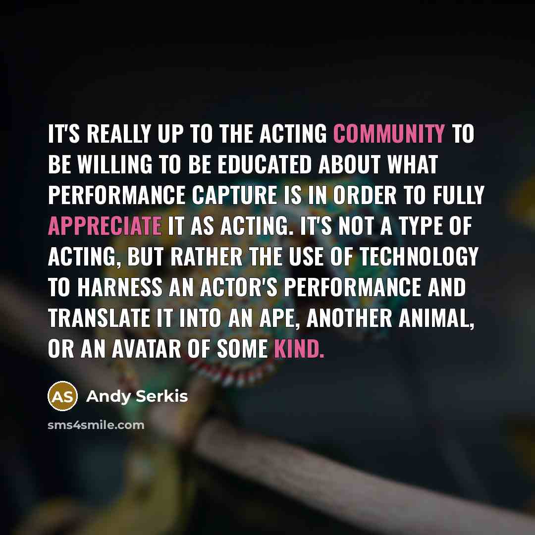 “It's really up to the acting community to be willing to be educated about what performance capture is in order to fully appreciate it as acting. It's not a type of acting, but rather the use of technology to harness an actor's performance and translate it into an ape, another animal, or an avatar…” quote by Andy Serkis