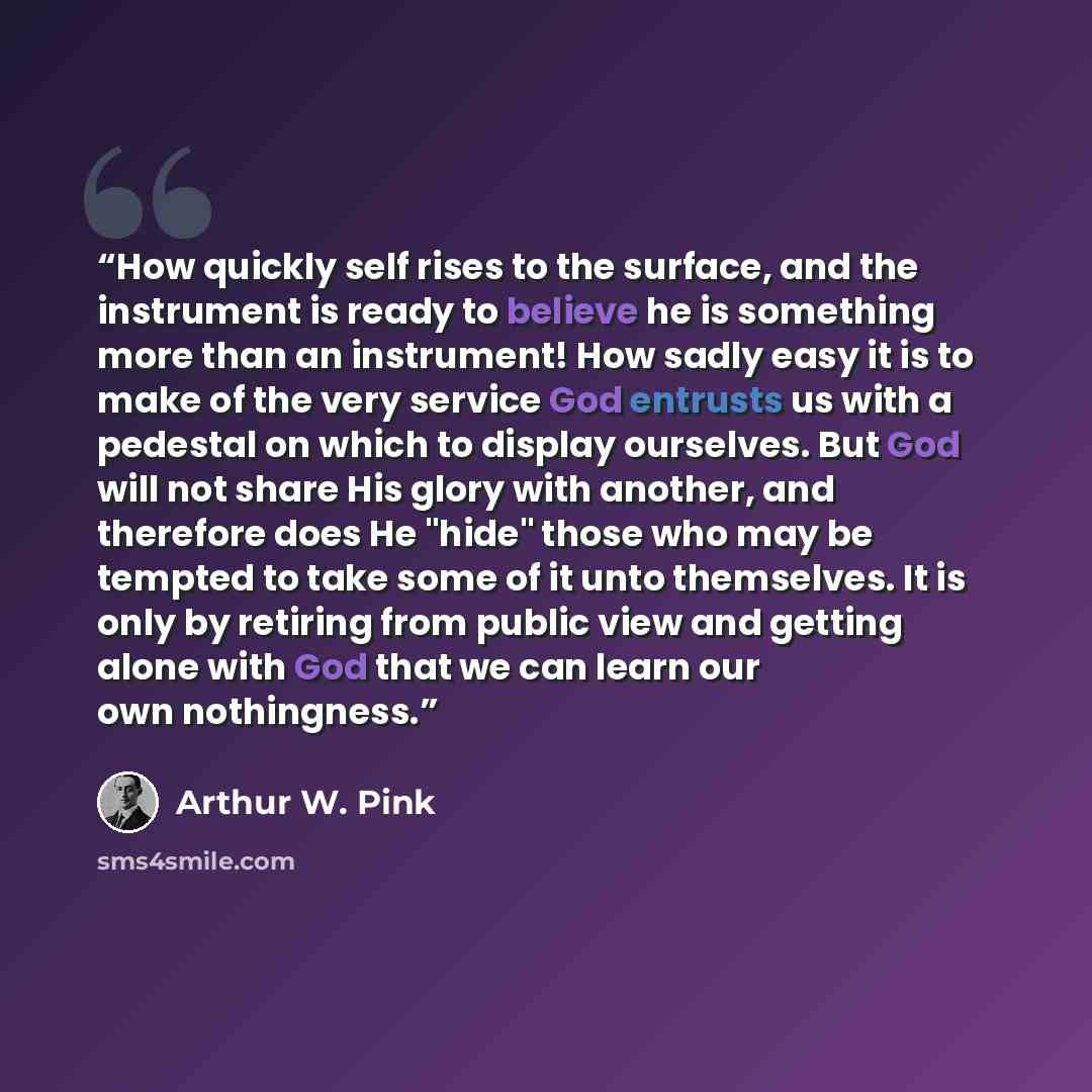 “How quickly self rises to the surface, and the instrument is ready to believe he is something more than an instrument! How sadly easy it is to make of the very service God entrusts us with a pedestal on which to display ourselves. But God will not share His glory with another, and therefore does…” quote by Arthur W. Pink