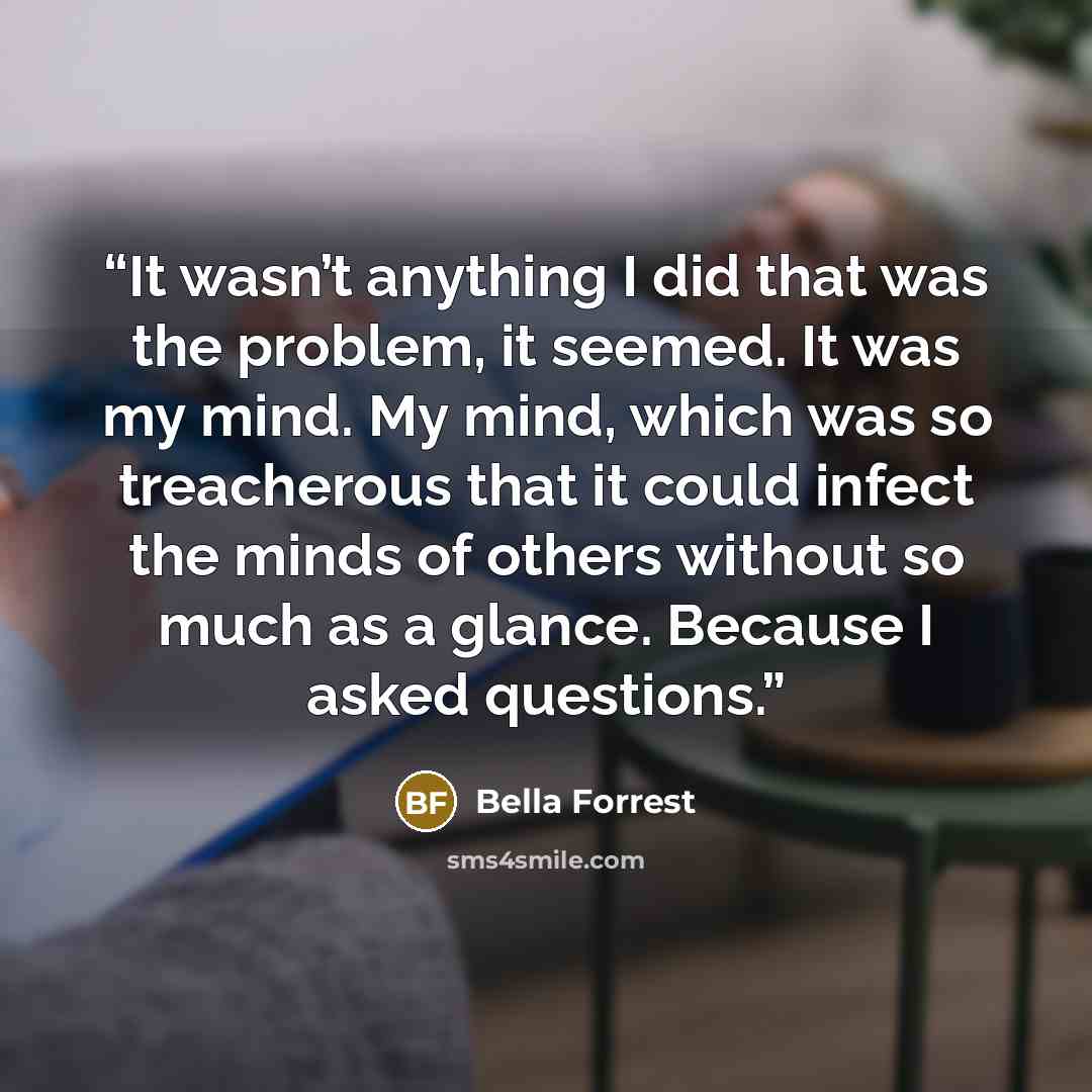 “It wasn’t anything I did that was the problem, it seemed. It was my mind. My mind, which was so treacherous that it could infect the minds of others without so much as a glance. Because I asked questions.” quote by Bella Forrest