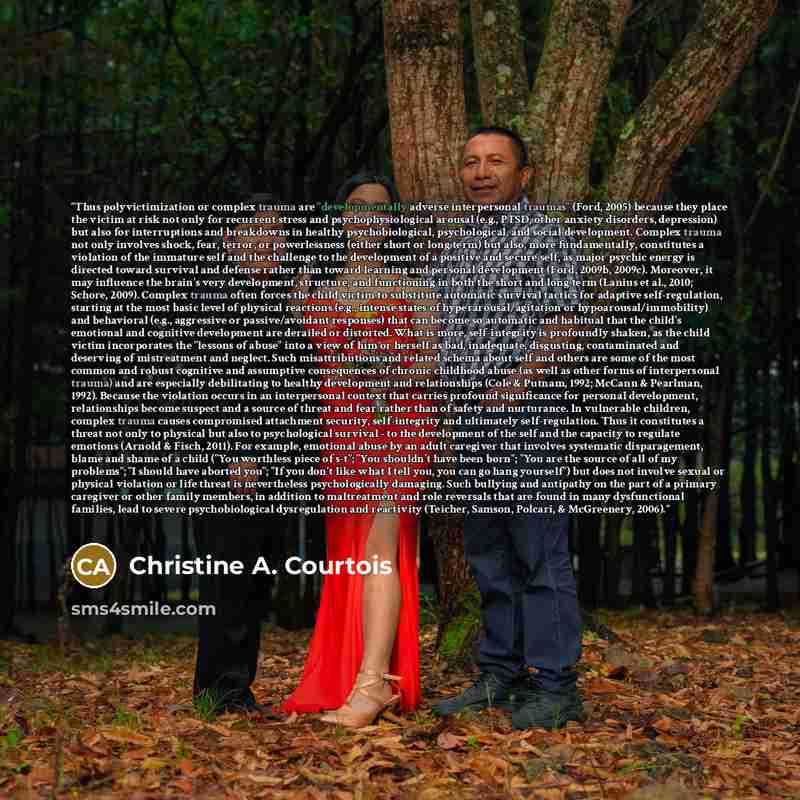 “Thus polyvictimization or complex trauma are "developmentally adverse interpersonal traumas" (Ford, 2005) because they place the victim at risk not only for recurrent stress and psychophysiological arousal (e.g., PTSD, other anxiety disorders, depression) but also for interruptions and breakdowns…” quote by Christine A. Courtois