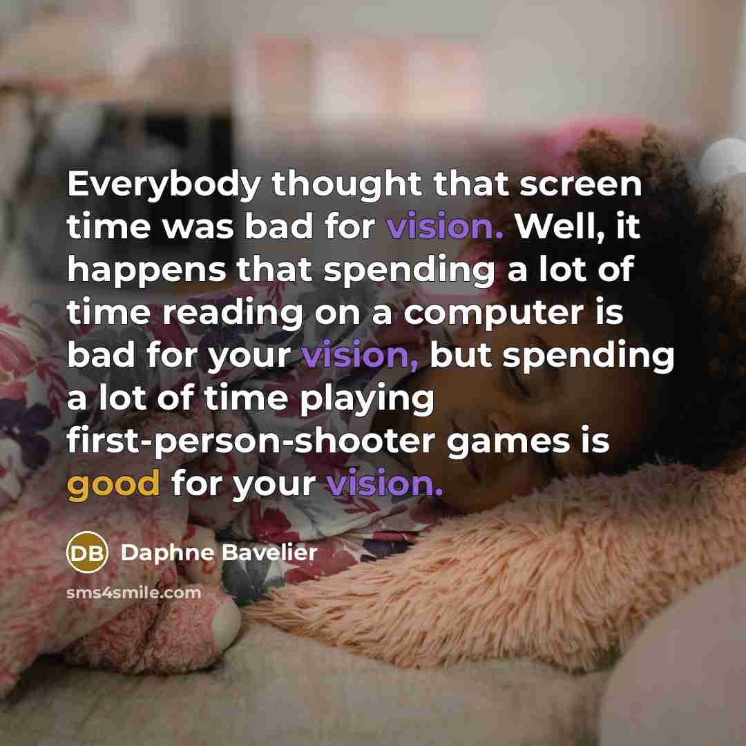 “Everybody thought that screen time was bad for vision. Well, it happens that spending a lot of time reading on a computer is bad for your vision, but spending a lot of time playing first-person-shooter games is good for your vision.” quote by Daphne Bavelier