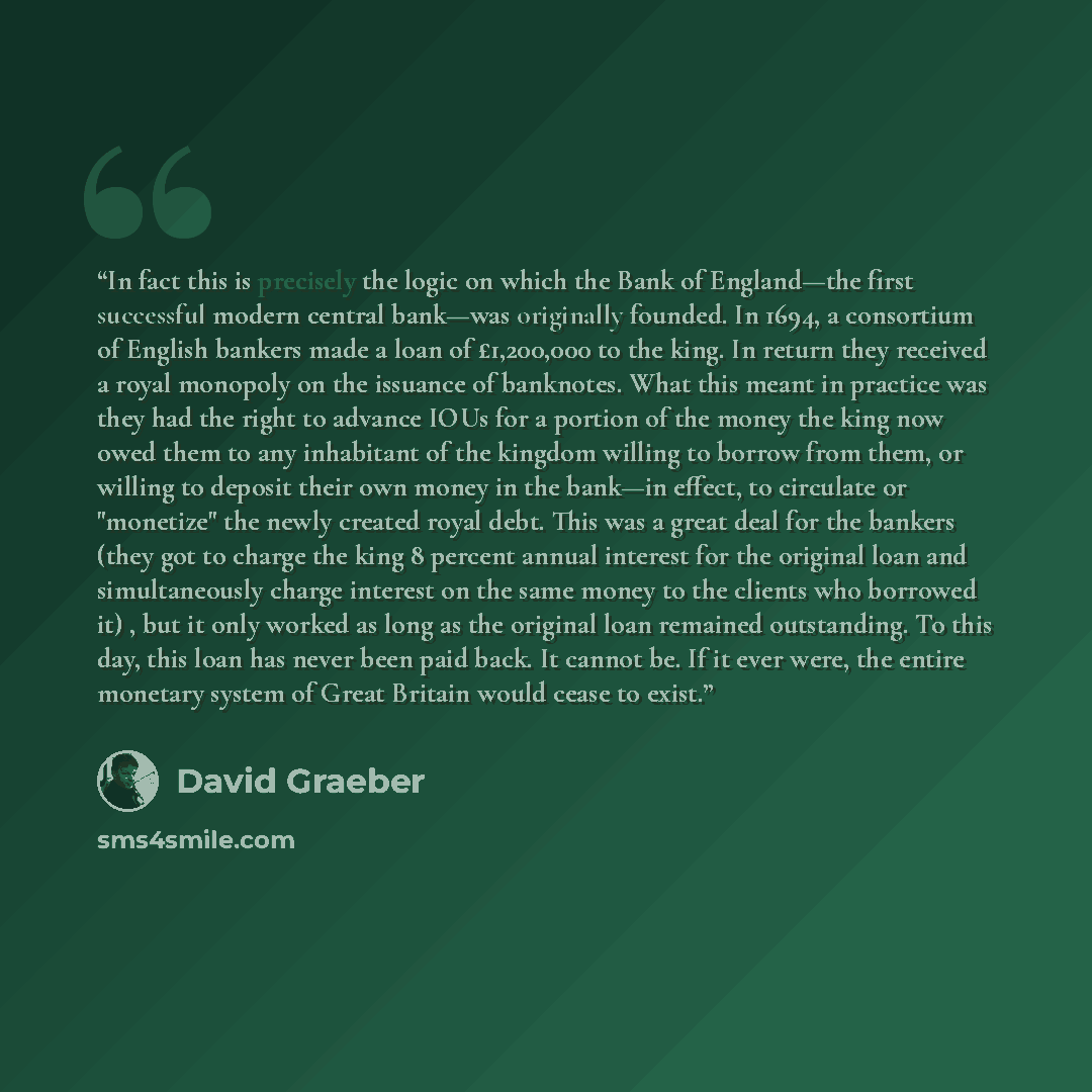 “In fact this is precisely the logic on which the Bank of England—the first successful modern central bank—was originally founded. In 1694, a consortium of English bankers made a loan of £1,200,000 to the king. In return they received a royal monopoly on the issuance of banknotes. What this meant…” quote by David Graeber