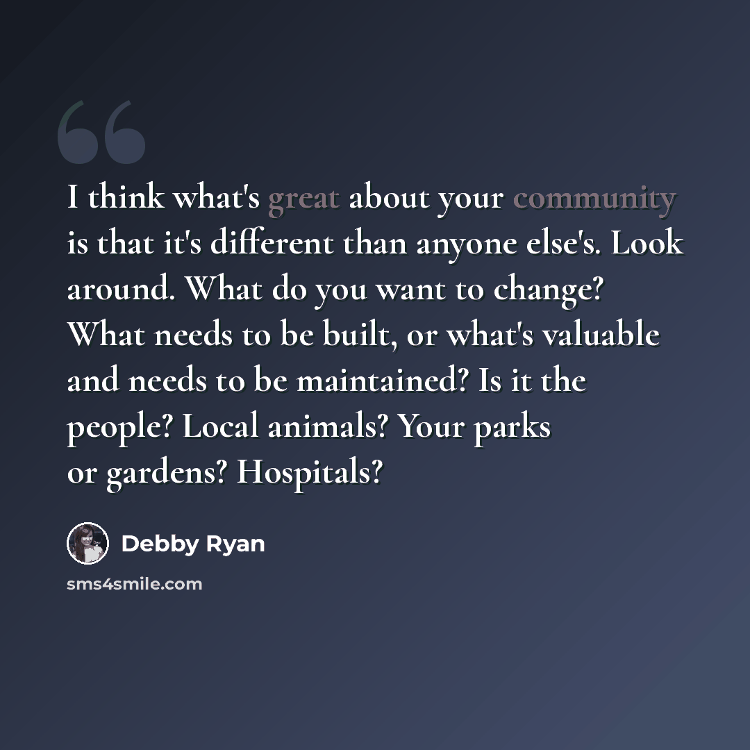 “I think what's great about your community is that it's different than anyone else's. Look around. What do you want to change? What needs to be built, or what's valuable and needs to be maintained? Is it the people? Local animals? Your parks or gardens? Hospitals?” quote by Debby Ryan
