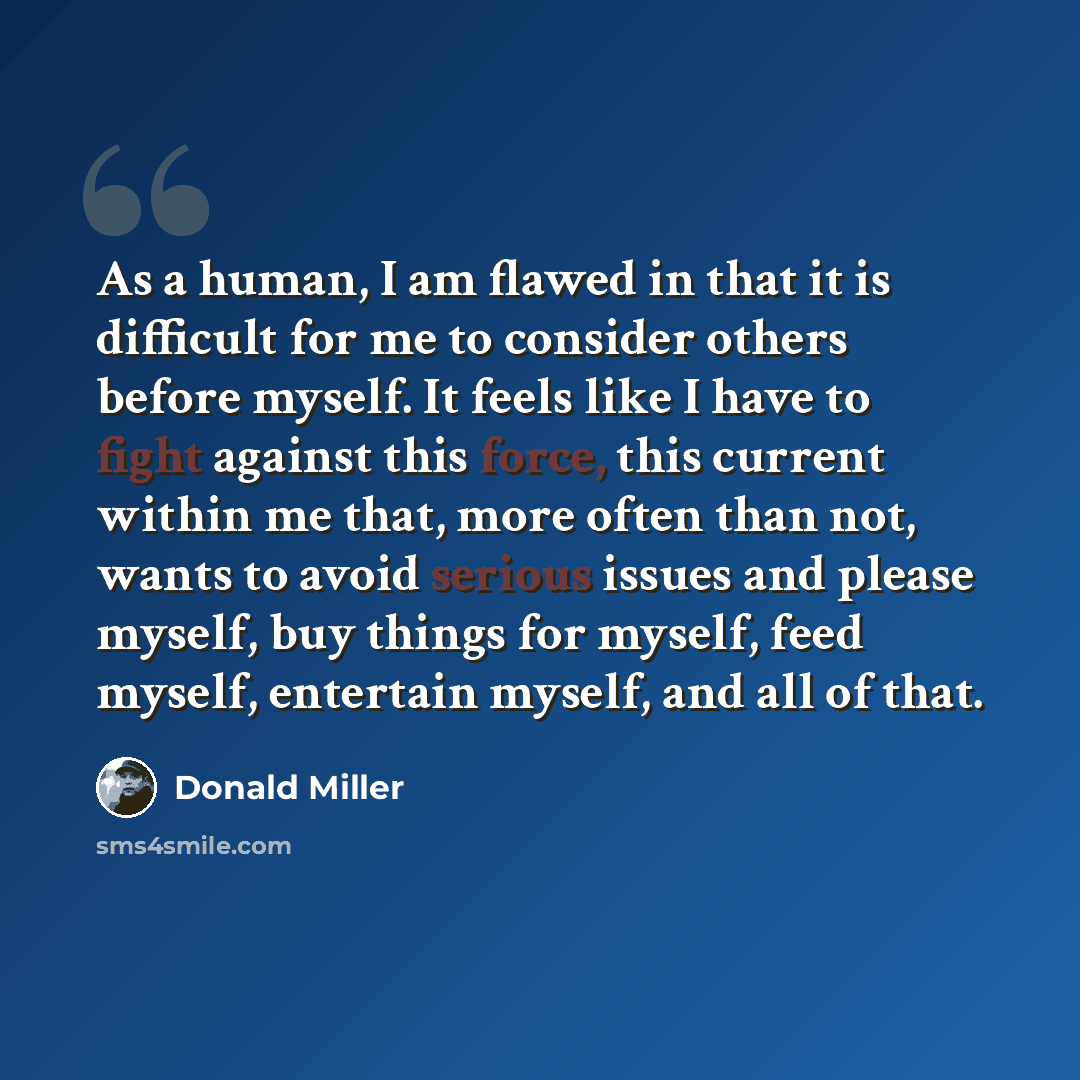 “As a human, I am flawed in that it is difficult for me to consider others before myself. It feels like I have to fight against this force, this current within me that, more often than not, wants to avoid serious issues and please myself, buy things for myself, feed myself, entertain myself, and…” quote by Donald Miller