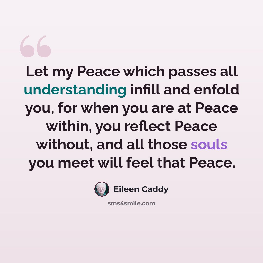 “Let my Peace which passes all understanding infill and enfold you, for when you are at Peace within, you reflect Peace without, and all those souls you meet will feel that Peace.” quote by Eileen Caddy