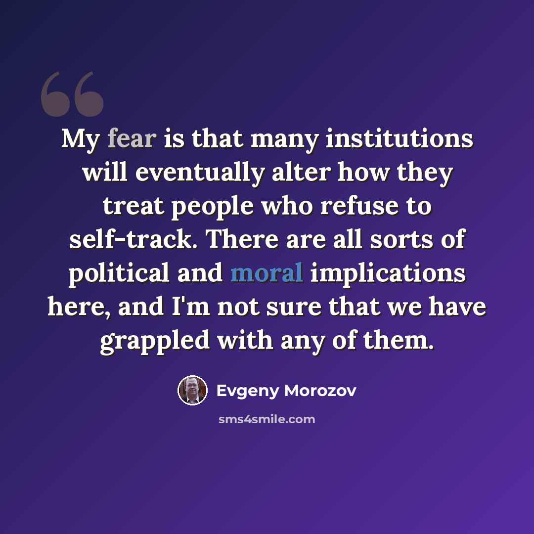 “My fear is that many institutions will eventually alter how they treat people who refuse to self-track. There are all sorts of political and moral implications here, and I'm not sure that we have grappled with any of them.” quote by Evgeny Morozov