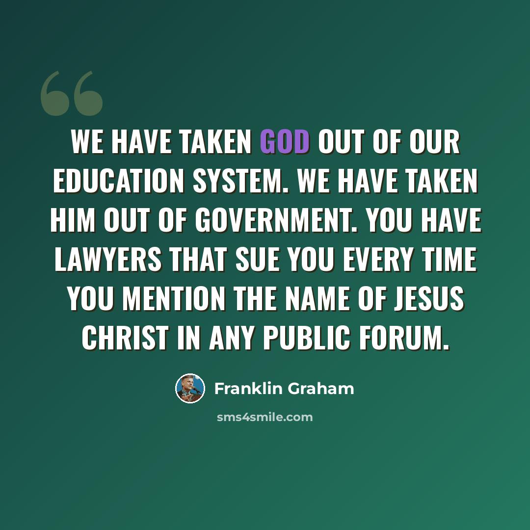 “We have taken God out of our education system. We have taken Him out of government. You have lawyers that sue you every time you mention the name of Jesus Christ in any public forum.” quote by Franklin Graham