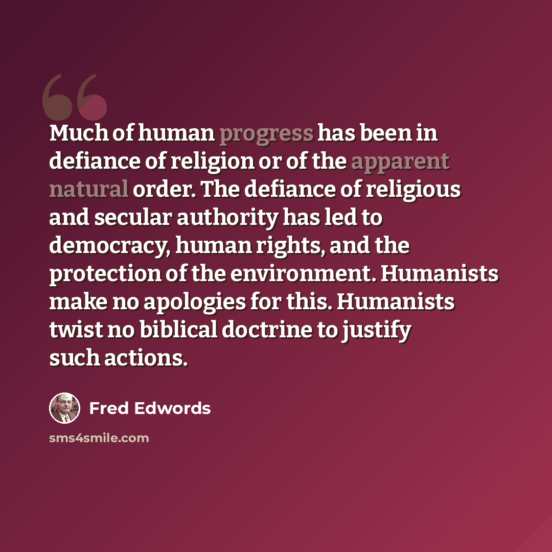 “Much of human progress has been in defiance of religion or of the apparent natural order. The defiance of religious and secular authority has led to democracy, human rights, and the protection of the environment. Humanists make no apologies for this. Humanists twist no biblical doctrine to justify…” quote by Fred Edwords